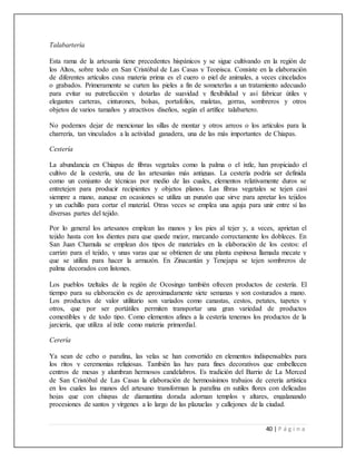 40 | P á g i n a
Talabartería
Esta rama de la artesanía tiene precedentes hispánicos y se sigue cultivando en la región de
los Altos, sobre todo en San Cristóbal de Las Casas y Teopisca. Consiste en la elaboración
de diferentes artículos cuya materia prima es el cuero o piel de animales, a veces cincelados
o grabados. Primeramente se curten las pieles a fin de someterlas a un tratamiento adecuado
para evitar su putrefacción y dotarlas de suavidad y flexibilidad y así fabricar útiles y
elegantes carteras, cinturones, bolsas, portafolios, maletas, gorras, sombreros y otros
objetos de varios tamaños y atractivos diseños, según el artífice talabartero.
No podemos dejar de mencionar las sillas de montar y otros arreos o los artículos para la
charrería, tan vinculados a la actividad ganadera, una de las más importantes de Chiapas.
Cestería
La abundancia en Chiapas de fibras vegetales como la palma o el ixtle, han propiciado el
cultivo de la cestería, una de las artesanías más antiguas. La cestería podría ser definida
como un conjunto de técnicas por medio de las cuales, elementos relativamente duros se
entretejen para producir recipientes y objetos planos. Las fibras vegetales se tejen casi
siempre a mano, aunque en ocasiones se utiliza un punzón que sirve para apretar los tejidos
y un cuchillo para cortar el material. Otras veces se emplea una aguja para unir entre sí las
diversas partes del tejido.
Por lo general los artesanos emplean las manos y los pies al tejer y, a veces, aprietan el
tejido hasta con los dientes para que quede mejor, marcando correctamente los dobleces. En
San Juan Chamula se emplean dos tipos de materiales en la elaboración de los cestos: el
carrizo para el tejido, y unas varas que se obtienen de una planta espinosa llamada mecate y
que se utiliza para hacer la armazón. En Zinacantán y Tenejapa se tejen sombreros de
palma decorados con listones.
Los pueblos tzeltales de la región de Ocosingo también ofrecen productos de cestería. El
tiempo para su elaboración es de aproximadamente siete semanas y son costurados a mano.
Los productos de valor utilitario son variados como canastas, cestos, petates, tapetes y
otros, que por ser portátiles permiten transportar una gran variedad de productos
comestibles y de todo tipo. Como elementos afines a la cestería tenemos los productos de la
jarciería, que utiliza al ixtle como materia primordial.
Cerería
Ya sean de cebo o parafina, las velas se han convertido en elementos indispensables para
los ritos y ceremonias religiosas. También las hay para fines decorativos que embellecen
centros de mesas y alumbran hermosos candelabros. Es tradición del Barrio de La Merced
de San Cristóbal de Las Casas la elaboración de hermosísimos trabajos de cerería artística
en los cuales las manos del artesano transforman la parafina en sutiles flores con delicadas
hojas que con chispas de diamantina dorada adornan templos y altares, engalanando
procesiones de santos y vírgenes a lo largo de las plazuelas y callejones de la ciudad.
 