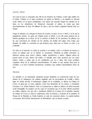 41 | P á g i n a
Joyería y Ámbar
Así como la laca es apreciada más allá de las fronteras de Chiapas, ocurre algo similar con
el ámbar. Chiapas es el único productor de ámbar en México y sus pueblos lo ofrecían
como tributo en la época prehispánica. Las manos del artesano hurgan las entrañas de la
tierra en los alrededores de Simojovel, buscando el ámbar, la resina que data
aproximadamente de hace 40 millones de años y que ha estado congelada durante todo ese
tiempo.
Luego lo trabajan y lo entregan en forma de corazón, en gota, en ave o árbol, o en la que la
imaginación inventa. La gente de Chiapas porta el ámbar y con ello porta pedazos de la
historia geológica de su tierra. En él, se encierra el aliento de los ancestros, las plantas con
las que convivieron los abuelos de los abuelos, las huellas del origen. Esta resina, que
después de pulirla se convertirá en una hermosa joya, única por su forma, su color y su
contenido.
Su valor en el mercado se cotiza de acuerdo a su tamaño, color o al número de insectos y
restos de plantas que en su interior se encuentren. Mediante un pulido adecuado, se
elaboran cuentas para aretes, collares, anillos, prendedores y pulsos. Algunas piezas de
joyería lucen el tono clásico del ámbar, el amarillo, pero otras destacan por sus tonos
rojizos, verdes y azules, que al ser combinadas con oro o plata, dan como resultado
exquisitas obras de la orfebrería sancristobalense. El ámbar es una materia ideal para la
escultura y en San Cristóbal encontramos escultores que realizan extraordinarias obras de
arte.
Marimba
La marimba es un instrumento integrador porque finalmente su construcción reúne las tres
fuentes de lo chiapaneco: las culturas originales más las provenientes de Castilla y áfrica,
lugar de donde provino el instrumento original. En la actualidad, se fabrica en Chiapa de
Corzo, al igual que en otras ciudades como San Bartolomé de los Llanos o Venustiano
Carranza o en Tuxtla Gutiérrez. Para su construcción se utiliza la madera de árbol conocido
como hormiguillo; los pumpos son las cajas de resonancia que en la parte inferior presentan
un orificio cubierto con una tela o membrana vibrátil. En el museo de la marimba, ubicado
en Chiapa de Corzo se ofrecen conferencias sobre la historia y evolución de la marimba. El
Parque de la Marimba en Tuxtla Gutiérrez es sede de conciertos diarios. La capital también
es escenario del Festival Internacional de Marimbistas que se efectúa en junio.
 