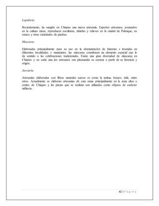 42 | P á g i n a
Lapidaria
Recientemente, ha surgido en Chiapas una nueva artesanía. Expertos artesanos, avanzados
en la cultura maya, reproducen esculturas, dinteles y relieves en la ciudad de Palenque, en
estuco y otras variedades de piedras.
Mascaras
Elaboradas principalmente para su uso en la dramatización de historias y leyendas en
diferentes localidades y municipios, las máscaras constituyen un elemento esencial que le
da sentido a las celebraciones tradicionales. Existe una gran diversidad de máscaras en
Chiapas y en cada una, los artesanos van plasmando su esencia a partir de su herencia y
origen.
Jarciaría
Artesanías elaboradas con fibras naturales suaves es como la palma, bejuco, ixtle, entre
otros. Actualmente se elaboran artesanías de esta rama principalmente en la zona altos y
centro de Chiapas y las piezas que se realizan son utilizadas como objetos de carácter
utilitario.
 