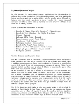 43 | P á g i n a
Leyendas típicas de Chiapas
En todos los países del mundo existen leyendas y tradiciones que han sido transmitidas de
padres a hijos, llevadas o traídas por viajeros y conquistadores que cada vez se vuelven más
famosas en diversas parte de la región, debido a esto las leyendas nativas del estado se
fundieron con otras dando nacimientos a nuevas leyendas. En nuestra actualidad
conocemos un sinfín de relatos (mitos y leyendas), los cuales envuelven a Chiapas en un
estado rico en cultura y tradición.
Algunas de las leyendas más famosas de la región:
 Leyendas de Chiapas: Origen de los “Parachicos” - Chiapas de corzo
 Leyenda del Túnel Subterráneo - San Cristóbal de las Casas
 El cadejo – Tapachula
 La leyenda del Rio Coatán – Tapachula
 La carretera de san pascual – Tuxtla Gutiérrez
 El sombreron – Tuxtla Gutiérrez
 La Campana Encantada - Chiapas de Corzo
 Leyenda de "La Tisigua" -Tuxtla Gutiérrez
 La Cueva encantada del Mactumatzá - Tuxtla Gutiérrez
 El negro y la iglesia de Chamula – San juan Chamula
 Los Jaguares Cósmicos – Lacandones
Tradición destacada entre los pueblos étnicos
Una rica y complicada gama de costumbres y creencias conviven de manera increíble en la
región chiapaneca, pues cada uno de los grupos étnicos que ahí habitan posee hondas raíces
y tradiciones cuyos orígenes, en algunos casos, se pierden en el tiempo y en los recónditos
secretos de la historia de sus más antiguos ancestros: los mayas de la época Clásica. Así, en
el amplio territorio que hoy ocupa el estado de Chiapas se encuentran los grupos tzeltal,
tzotzil, chol, zoque, tojolabal, lacandón y mame.
De los lacandones se sabe que su número es muy reducido y que se encuentran muy
aislados en la zona de Montes Azules. Los mames, por su parte, casi han desaparecido,
pues su lengua y costumbres están casi relegadas por completo. No obstante, todos estos
grupos comparten un número importante de rasgos culturales similares, como la lengua, la
vestimenta y principalmente las creencias, como los pensamientos acerca de la vida y de la
muerte, la naturaleza, la religión entre católica y pagana, los grupos familiares, los niños,
las mujeres y los ancianos, entre otras de las cosas que conforman su amplio mundo de
símbolos e imágenes míticas y mágicas.
Uno de los lugares en donde mejor se palpa este mágico sentido es tal vez el día de
mercado en San Cristóbal de Las Casas, pues ahí se dan cita personajes de distintas
comunidades entre el bullicio y la algarbía de cientos de vendedores de frutas, legumbres,
animales, telas, artesanías y un sinfín de objetos útiles para todas las cosas de la vida diaria,
en un marco en el que resaltan los coloridos trajes de distintas áreas de la entidad.
 