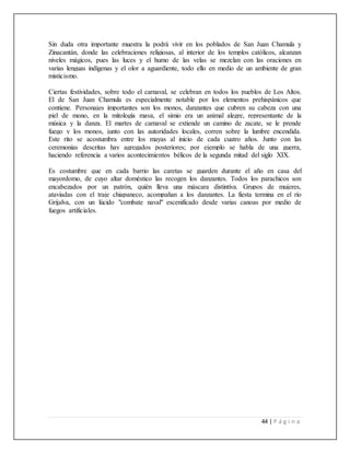 44 | P á g i n a
Sin duda otra importante muestra la podrá vivir en los poblados de San Juan Chamula y
Zinacantán, donde las celebraciones religiosas, al interior de los templos católicos, alcanzan
niveles mágicos, pues las luces y el humo de las velas se mezclan con las oraciones en
varias lenguas indígenas y el olor a aguardiente, todo ello en medio de un ambiente de gran
misticismo.
Ciertas festividades, sobre todo el carnaval, se celebran en todos los pueblos de Los Altos.
El de San Juan Chamula es especialmente notable por los elementos prehispánicos que
contiene. Personajes importantes son los monos, danzantes que cubren su cabeza con una
piel de mono, en la mitología maya, el simio era un animal alegre, representante de la
música y la danza. El martes de carnaval se extiende un camino de zacate, se le prende
fuego y los monos, junto con las autoridades locales, corren sobre la lumbre encendida.
Este rito se acostumbra entre los mayas al inicio de cada cuatro años. Junto con las
ceremonias descritas hay agregados posteriores; por ejemplo se habla de una guerra,
haciendo referencia a varios acontecimientos bélicos de la segunda mitad del siglo XIX.
Es costumbre que en cada barrio las caretas se guarden durante el año en casa del
mayordomo, de cuyo altar doméstico las recogen los danzantes. Todos los parachicos son
encabezados por un patrón, quién lleva una máscara distintiva. Grupos de mujeres,
ataviadas con el traje chiapaneco, acompañan a los danzantes. La fiesta termina en el río
Grijalva, con un lúcido "combate naval" escenificado desde varias canoas por medio de
fuegos artificiales.
 