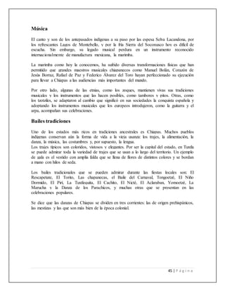 45 | P á g i n a
Música
El canto y son de los antepasados indígenas a su paso por las espesa Selva Lacandona, por
los refrescantes Lagos de Montebello, y por la fría Sierra del Soconusco hoy es difícil de
escucha. Sin embargo, su legado musical perdura en un instrumento reconocido
internacionalmente de manufactura mexicana, la marimba.
La marimba como hoy la conocemos, ha sufrido diversas transformaciones físicas que han
permitido que grandes maestros musicales chiapanecos como Manuel Bolán, Corazón de
Jesús Borraz, Rafael de Paz y Federico Álvarez del Toro hayan perfeccionado su ejecución
para llevar a Chiapas a las audiencias más importantes del mundo.
Por otro lado, algunas de las etnias, como los zoques, mantienen vivas sus tradiciones
musicales y los instrumentos que las hacen posibles, como tambores y pitos. Otras, como
los tzotziles, se adaptaron al cambio que significó en sus sociedades la conquista española y
adoptando los instrumentos musicales que los europeos introdujeron, como la guitarra y el
arpa, acompañan sus celebraciones.
Bailes tradiciones
Uno de los estados más ricos en tradiciones ancestrales es Chiapas. Muchos pueblos
indígenas conservan aún la forma de vida a la vieja usanza: los trajes, la alimentación, la
danza, la música, las costumbres y, por supuesto, la lengua.
Los trajes típicos son coloridos, vistosos y elegantes. Por ser la capital del estado, en Tuxtla
se puede admirar toda la variedad de trajes que se usan a lo largo del territorio. Un ejemplo
de gala es el vestido con amplia falda que se llena de flores de distintos colores y se bordan
a mano con hilos de seda.
Los bailes tradicionales que se pueden admirar durante las fiestas locales son: El
Rescapetate, El Torito, Las chapanecas, el Baile del Carnaval, Tongoetzé, El Niño
Dormido, El Pirí, La Tuxtlequita, El Cachito, El Nicté, El Aclaraban, Yomoetzé, La
Marucha y la Danza de los Parachicos, y muchas otras que se presentan en las
celebraciones populares.
Se dice que las danzas de Chiapas se dividen en tres corrientes: las de origen prehispánicos,
las mestizas y las que son más bien de la época colonial.
 