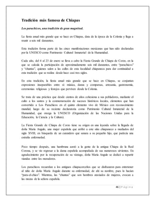 46 | P á g i n a
Tradición más famosa de Chiapas
Los parachicos, una tradición de gran magnitud.
La fiesta anual más grande que se hace en Chiapas, data de la época de la Colonia y llega a
reunir a seis mil danzantes.
Esta tradición forma parte de las cinco manifestaciones mexicanas que han sido declaradas
por la UNESCO como Patrimonio Cultural Inmaterial de la Humanidad.
Cada año, del 4 al 23 de enero se lleva a cabo la Fiesta Grande de Chiapa de Corzo, en la
que se calcula la participación de aproximadamente seis mil danzantes, entre “parachicos”
y “chuntas”, quienes salen a las calles de esta localidad chiapaneca para dar continuidad a
esta tradición que se realiza desde hace casi tres siglos.
En esta tradición, la fiesta anual más grande que se hace en Chiapas, se conjuntan
expresiones inseparables entre sí: música, danza y comparsas, artesanía, gastronomía,
ceremonias religiosas y festejos que perviven desde la Colonia.
Se trata de una práctica que desde cientos de años cohesiona a sus pobladores, mediante el
culto a los santos y la conmemoración de sucesos históricos locales, elementos que han
convertido a Los Parachicos en el quinto elemento vivo de México con reconocimiento
mundial, luego de su reciente declaratoria como Patrimonio Cultural Inmaterial de la
Humanidad, que otorga la UNESCO (Organización de las Naciones Unidas para la
Educación, la Ciencia y la Cultura).
La Fiesta Grande de Chiapa de Corzo tiene su origen en una leyenda sobre la llegada de
doña María Angulo, una mujer española que arribó a este sitio chiapaneco a mediados del
siglo XVIII, en búsqueda de un curandero que sanara a su pequeño hijo, que padecía una
extraña enfermedad.
Poco tiempo después, una hambruna azotó a la gente de la antigua Chiapa de la Real
Corona, y se vio regresar a la dama española acompañada de sus numerosos sirvientes. En
agradecimiento por la recuperación de su vástago, doña María Angulo se dedicó a repartir
viandas entre los moradores.
Los parachicos recuerdan a los antiguos chiapacorceños que se disfrazaron para entretener
al niño de doña María Angulo durante su enfermedad, de ahí su nombre, pues lo hacían
“para-el-chico”. Mientras, las “chuntas” que son hombres ataviados de mujeres, evocan a
las mozas de la señora española.
 