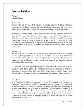 47 | P á g i n a
Recursos Turísticos
Playas
Tonalá Chiapas
Puerto arista
Atractivo sitio que ha sido, desde siempre, el principal balneario de playa del Estado,
destacando por sus largas playas de fina arena delimitadas por palmeras, así como por las
alturas de las olas, las cuales permiten que las personas disfruten de sus cálidas aguas.
Ha mejorado su imagen urbana y en sus alrededores hay sitios que combinan la belleza con
la tranquilidad, como cabeza de toro, población que se encuentra entablada en los márgenes
del estero La Joya Buena Vista, en la que se deslizan los cayucos en medio de un paisaje
formado por el cerro de Bernal en un extremo y por el otro a 2.5 kilómetros se localiza
Playa del Sol, este centro turístico se encuentra en las mismas playas largas y de fina arena
de Puerto Arista. Se localiza a 19 kilómetros de Tonalá, por la carretera costera totalmente
pavimentada.
Boca del cielo
Sitio de playa que se caracteriza por su tipo de arena fina y suave de color gris, contando
con una longitud aproximada de 21 km. con una bocabarra que une la parte del mar vivo.
Este atractivo turístico ofrece al visitante un espectáculo natural, ya que durante el día es
aludido por aves de diferentes especies y por la tarde gozara de una imponente puesta de
sol, se puede visitar todo el año.
Se caracteriza por tener principalmente grandes extensiones de esteros naturales con
manglares y mar abierto, además de encontrarse dentro de la Reserva de la Biosfera La
Encrucijada, se pueden realizar visitas todo el año. En esta zona los mangles siempre verdes
alcanzan hasta los 35 metros de altura, considerados los más altos del Pacífico Mexicano.
Chocohuital
En la Ranchería Chocohuital, se encuentra la sociedad de solidaridad social “Lancheros de
Chocohuital”, quienes ofrecen servicios de recorridos turísticos náuticos en el estero donde
se pueden observar aves acuáticas y playeras, cocodrilos, caimanes, flora característica de
la zona como mangle rojo y el árbol el chocohuite (del cual deriva el nombre de la
comunidad), se pueden realizar actividades de pesca recreativa, natación, kayakismo,
paseos a la boca barra donde se aprecia la conexión del mar (océano pacifico) con el estero,
y saborear deliciosos platillos de mariscos típicos de la región ofrecidos por el centro
turístico rivera de playa azul.
 