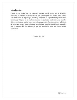 5 | P á g i n a
Introducción
Chipas es un estado que se encuentra ubicado en el sureste de la República
Mexicana, es uno de los cinco estados que forman parte del mundo maya, cuenta
con una riqueza en arqueología, cultura, y naturaleza El siguiente trabajo contiene la
historia de Chiapas, en la cual se muestran su cultura y tradiciones, sus platillos
típicos, vestimenta, analizaremos sus regiones y producción, conoceremos la historia
de su escudo, himno, los diferentes grupos étnicos, sus recursos turísticos los cuales
son el sustento de este estado ya que por su belleza tiene una fuerte entrada
económica.
“Chiapas Nos Une”
 