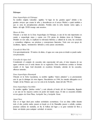 51 | P á g i n a
Palenque
Zona Arqueológica de Palenque
Su nombre original, Lakamha’, significa “el lugar de las grandes aguas” debido a los
grandes arroyos que cruzan la urbe y desembocan en el arroyo Michol, o quizá también a
que es zona de precipitaciones pluviales. Perdida entre la selva durante varios siglos, a
finales del siglo XVIII resurge ante nosotros.
Museo de Sitio
Ubicado a un lado de la Zona Arqueológica de Palenque, es uno de los más importantes en
cuanto a arqueología maya y cuenta con 234 piezas de distintas áreas de Palenque.
Dividido en seis salas, te explicará la relevancia histórica y cultural de la zona, las creencias
y costumbres religiosas, sus prácticas y concepciones funerarias. Todo esto con apoyo de
esculturas, figuras, monumentos labrados y otras piezas encontradas.
Cascada de Misol Ha
Con aproximadamente 30 metros de altura, el agua cae a una poza en donde se puede nadar
con precaución.
Cascadas de Agua Azul
Considerado el conjunto de cascadas más espectacular del país, el tono turquesa de sus
aguas contrasta con el verde intenso de su vegetación. Estas asombrosas cortinas se forman
cuando el río Agua Azul desciende en escalones formando, además de las cascadas,
albercas naturales.
Zona Arqueológica Bonampak
Ubicada en la Selva Lacandona, su nombre significa “muros pintados” y es precisamente
esto lo que la distingue de otros lugares. Descubiertos en 1946, los murales albergados en el
Templo de las Pinturas que a su vez está en la Acrópolis, datan del año 790 d.C.
Zona Arqueológica Yaxchilán
Su nombre significa “piedras verdes” y está ubicada al borde del río Usumacinta, llegando
a ser uno de los mayores centros de poder del mundo maya. El sitio se encuentra dividido
en tres grupos de: Gran Plaza, Acrópolis Sur y Acrópolis Oeste.
Agua Clara
Éste es el lugar ideal para realizar actividades ecoturísticas. Con un clima cálido durante
todo el año, podrás nadar, pasear en kayak en el río Shumulhá, pasear a caballo, caminar,
practicar ciclismo de montaña, en fin, la belleza del lugar y su gran variedad de flora y
fauna son ideales para cualquier actividad al exterior.
 