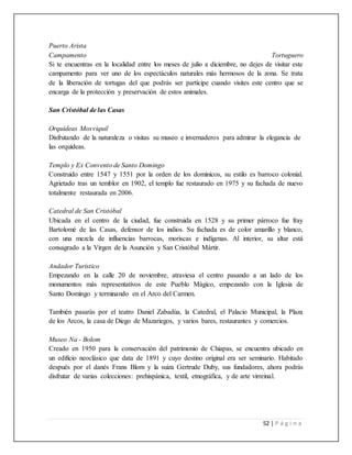 52 | P á g i n a
Puerto Arista
Campamento Tortuguero
Si te encuentras en la localidad entre los meses de julio a diciembre, no dejes de visitar este
campamento para ver uno de los espectáculos naturales más hermosos de la zona. Se trata
de la liberación de tortugas del que podrás ser partícipe cuando visites este centro que se
encarga de la protección y preservación de estos animales.
San Cristóbal de las Casas
Orquídeas Moxviquil
Disfrutando de la naturaleza o visitas su museo e invernaderos para admirar la elegancia de
las orquídeas.
Templo y Ex Convento de Santo Domingo
Construido entre 1547 y 1551 por la orden de los dominicos, su estilo es barroco colonial.
Agrietado tras un temblor en 1902, el templo fue restaurado en 1975 y su fachada de nuevo
totalmente restaurada en 2006.
Catedral de San Cristóbal
Ubicada en el centro de la ciudad, fue construida en 1528 y su primer párroco fue fray
Bartolomé de las Casas, defensor de los indios. Su fachada es de color amarillo y blanco,
con una mezcla de influencias barrocas, moriscas e indígenas. Al interior, su altar está
consagrado a la Virgen de la Asunción y San Cristóbal Mártir.
Andador Turístico
Empezando en la calle 20 de noviembre, atraviesa el centro pasando a un lado de los
monumentos más representativos de este Pueblo Mágico, empezando con la Iglesia de
Santo Domingo y terminando en el Arco del Carmen.
También pasarás por el teatro Daniel Zabadúa, la Catedral, el Palacio Municipal, la Plaza
de los Arcos, la casa de Diego de Mazariegos, y varios bares, restaurantes y comercios.
Museo Na - Bolom
Creado en 1950 para la conservación del patrimonio de Chiapas, se encuentra ubicado en
un edificio neoclásico que data de 1891 y cuyo destino original era ser seminario. Habitado
después por el danés Frans Blom y la suiza Gertrude Duby, sus fundadores, ahora podrás
disfrutar de varias colecciones: prehispánica, textil, etnográfica, y de arte virreinal.
 