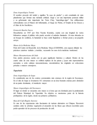 53 | P á g i n a
Zona Arqueológica Toniná
El nombre procede del tzeltal y significa “la casa de piedra” y está constituida de siete
plataformas que forman una montaña artificial. Llegó a ser una importante potencia militar
y su gobernante más importante fue Tzots Choj, “murciélago-tigre”. Sus edificaciones
sobresalientes son el Palacio del Inframundo, el Juego de Pelota, el Templo de las Grecas y
el Altar de los Sacrificios.
Grutas de Rancho Nuevo
Descubiertas en 1947 por Don Vicente Kramsky, cuenta con una longitud de varios
kilómetros aunque el público sólo puede acceder al andador iluminado. Al estar ubicadas en
un bosque de coníferas, la humedad se hace sentir llegándose a formar pozas y un pequeño
arroyo.
Museo de la Medicina Maya
Parte del Centro de Desarrollo de la Medicina Maya (CEDEMM), este espacio difunde las
prácticas curativas tzeltales y tzotziles, recreando los usos de la medicina tradicional.
Museo Mesoamericano del Jade
Esta piedra preciosa cuenta con un gran significado histórico y cultural. Dentro de las
cuatro salas de este museo se exhiben réplicas de las piezas y joyas más representativas
asociadas a ocho culturas mesoamericanas, encontrándose las originales en colecciones
privadas o museos extranjeros.
Tapachula
Zona Arqueológica de Izapa
Es considerada uno de los centros ceremoniales más extensos de la región de Soconusco.
En el sitio de Izapa se levantaron 161 estructuras en un área bastante extensa pero alrededor
de un punto dominante, el montículo mayor.
Museo Arqueológico del Soconusco
El lugar en donde se encuentra este museo es el área que era destinada para la penitenciaría
del Palacio Municipal de Tapachula. Su objetivo es mostrarnos parte de la historia
prehispánica de la región, desde sus primeros pobladores.
Ruta del Café (Región Sureste)
Es una de las experiencias más fascinantes de turismo alternativo en Chiapas. Recorrerá
caminos entre la selvática vegetación al encuentro de las fincas que ofrecen recorridos para
poder aprender de los procesos de producción de café.
 