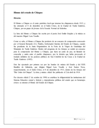 55 | P á g i n a
Himno del estado de Chiapas
Historia:
El Himno a Chiapas es el canto patriótico local que tenemos los chiapanecos desde 1913, y
fue entonado el 8 de diciembre en el Salón Cívico, de la Ciudad de Tuxtla Gutiérrez,
Chiapas, por un grupo de jóvenes de la Escuela Normal de Señoritas.
La letra del Himno a Chiapas fue escrita por el poeta José Emilio Grajales y la música es
del maestro Miguel Lara Vasallo.
Como se sabe, el Himno a Chiapas fue producto de un concurso de composición convocado
por el General Bernardo Z.A. Palafox, Gobernador Interino del Estado de Chiapas, cuando
fue presidente de la Junta Organizadora de la Feria de la Virgen de Guadalupe del
Municipio de Tuxtla Gutiérrez. Dentro del programa de los festejos se realizó un concurso
para la composición del Himno a Chiapas, que fuera un canto de paz, un llamado de
concordia y unión entre el pueblo chiapaneco, por la división que había provocado el
traslado definitivo de los poderes públicos de San Cristóbal de las Casas a la Ciudad de
Tuxtla Gutiérrez (1892).
Este fue ejecutado por primera vez por las bandas de música del Estado y del XXX
Batallón de Infantería, que dirigían Miguel Lara Vasallo y José Santos Nava,
respectivamente, en el Salón Cívico, el 8 de diciembre de 1913, dentro de los festejos del
"Día Unión de Chiapas". La letra y música oficial fue publicada el 2 de abril de 1914.
Por decreto oficial (7 de octubre de 1998) se establece la obligatoriedad las instituciones del
Sistema Educativo estatal y federal, y dependencias públicas del estado que en homenajes
cívicos se entonen el Himno del Estado de Chiapas.
 