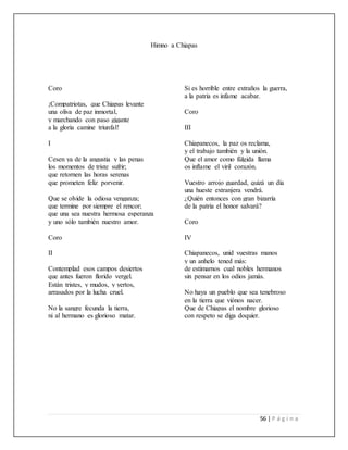 56 | P á g i n a
Himno a Chiapas
Coro
¡Compatriotas, que Chiapas levante
una oliva de paz inmortal,
y marchando con paso gigante
a la gloria camine triunfal!
I
Cesen ya de la angustia y las penas
los momentos de triste sufrir;
que retornen las horas serenas
que prometen feliz porvenir.
Que se olvide la odiosa venganza;
que termine por siempre el rencor;
que una sea nuestra hermosa esperanza
y uno sólo también nuestro amor.
Coro
II
Contemplad esos campos desiertos
que antes fueron florido vergel.
Están tristes, y mudos, y yertos,
arrasados por la lucha cruel.
No la sangre fecunda la tierra,
ni al hermano es glorioso matar.
Si es horrible entre extraños la guerra,
a la patria es infame acabar.
Coro
III
Chiapanecos, la paz os reclama,
y el trabajo también y la unión.
Que el amor como fúlgida llama
os inflame el viril corazón.
Vuestro arrojo guardad, quizá un día
una hueste extranjera vendrá.
¿Quién entonces con gran bizarría
de la patria el honor salvará?
Coro
IV
Chiapanecos, unid vuestras manos
y un anhelo tened más:
de estimarnos cual nobles hermanos
sin pensar en los odios jamás.
No haya un pueblo que sea tenebroso
en la tierra que viónos nacer.
Que de Chiapas el nombre glorioso
con respeto se diga doquier.
 