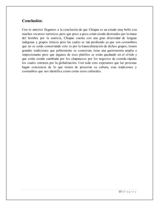 57 | P á g i n a
Conclusión:
Con lo anterior llegamos a la conclusión de que Chiapas es un estado muy bello con
muchos recursos turísticos pero que poco a poco están siendo destruidos por la mano
del hombre por la avaricia, Chiapas cuenta con una gran diversidad de lenguas
indígenas y grupos étnicos pero las cuales se van perdiendo ya que son costumbres
que no se están conservando esto es por la transculturación de dichos grupos, tienen
grandes tradiciones que pobremente se conservan, tiene una gastronomía amplia e
impresionante pero que algunos de esos platillos se están quedando en el olvido y
que están siendo cambiada por los chapanecos por los negocios de comida rápidas
los cuales entraron por la globalización. Con todo esto esperamos que las personas
hagan conciencia de lo que tienen de preservar su cultura, esas tradiciones y
costumbres que nos identifica como como seres culturales.
 