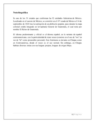 6 | P á g i n a
Nota biográfica
Es uno de los 31 estados que conforman las 32 entidades federativas de México.
Localizado en el sureste de México, se convirtió en el 19° estado de México el 14 de
septiembre de 1824 tras la realización de un plebiscito popular, pues durante la etapa
colonial estaba integrado en la Capitanía General de Guatemala, el cual tenía por
nombre El Reino de Guatemala.
El idioma predominante y oficial es el idioma español, en la variante de español
centroamericano, con la particularidad de tener voseo (consiste en el uso de “vos” en
vez de “tú” como pronombre personal). Este fenómeno se da tanto en Chiapas como
en Centroamérica, donde el voseo es el uso normal. Sin embargo, en Chiapas
habitan diversas etnias con sus lenguas propias, lenguas de origen Maya.
 