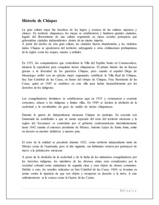 7 | P á g i n a
Historia de Chiapas
La gran cultura maya fue heredera de los logros y avances de las culturas zapoteca y
olmeca. En territorio chiapaneco, los mayas se establecieron y fundaron grandes ciudades,
legado del florecimiento de una cultura organizada en clases sociales jerárquicas que
gobernaban ciudades independientes dentro de un mismo imperio.
A partir del declive de esta gran cultura, las ciudades fueron abandonadas y los violentos
indios Chiapas se apoderaron del territorio; subyugando a otras civilizaciones prehispánicas
de la región como los zoques, mames y tzeltales.
En 1521, los conquistadores que controlaban la Villa del Espíritu Santo en Coatzacoalcos,
iniciaron la expedición para conquistar tierras chiapanecas. El primer intento fue un fracaso
gracias a la ferocidad de los guerreros Chiapas, pero cuando el español Diego de
Mazariegos arribó con un ejército mejor organizado, estableció la Villa Real de Chiapas,
hoy San Cristóbal de las Casas, en honor del obispo de Chiapas, Fray Bartolomé de las
Casas, quien en 1945 se establece en esta villa para luchar incansablemente por los
derechos de los indígenas.
Los evangelizadores dominicos se establecieron aquí en 1935 y comenzaron a construir
conventos, educar a los indígenas y fundar villas. En 1949 se declara la abolición de la
esclavitud y la servidumbre sin goce de sueldo de tierras chiapanecas. Mmmmmmmmmm
Durante la guerra de independencia mexicana Chiapas no participa. Su cercanía con
Guatemala ha contribuido a que se sienta separada del resto del territorio mexicano y la
región del Soconusco es controlada por el gobierno centroamericano intermitentemente
hasta 1842 cuando el entonces presidente de México, Antonio López de Santa Anna, emite
en decreto su anexión definitiva a nuestro país.
El resto de la entidad se proclamó durante 1823, como territorio independiente tanto de
México como de Guatemala; pero al año siguiente, sus habitantes votaron por pertenecer de
nuevo a la jurisdicción mexicana
A pesar de la abolición de la esclavitud y de la lucha de los misioneros evangelizadores por
los derechos indígenas, los miembros de las diversas etnias eran considerados por la
sociedad colonial como ciudadanos de segunda clase y eran objeto de abusos constantes.
Debido a esto, los tzotziles radicados en San Cristóbal de las Casas, 1869, se levantan en
armas contra la injusticia de que son objeto y recuperan su derecho a la tierra. A este
enfrentamiento se le conoce como la Guerra de las Castas.
 