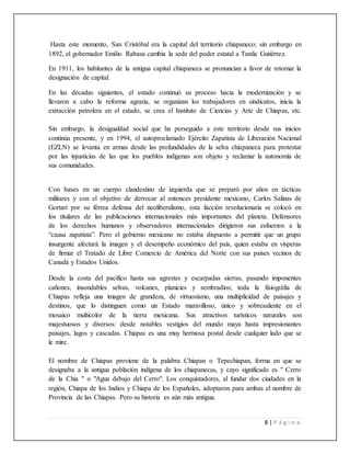 8 | P á g i n a
Hasta este momento, San Cristóbal era la capital del territorio chiapaneco; sin embargo en
1892, el gobernador Emilio Rabasa cambia la sede del poder estatal a Tuxtla Gutiérrez.
En 1911, los habitantes de la antigua capital chiapaneca se pronuncian a favor de retomar la
designación de capital.
En las décadas siguientes, el estado continuó su proceso hacia la modernización y se
llevaron a cabo la reforma agraria, se organizan los trabajadores en sindicatos, inicia la
extracción petrolera en el estado, se crea el Instituto de Ciencias y Arte de Chiapas, etc.
Sin embargo, la desigualdad social que ha perseguido a este territorio desde sus inicios
continúa presente, y en 1994, el autoproclamado Ejército Zapatista de Liberación Nacional
(EZLN) se levanta en armas desde las profundidades de la selva chiapaneca para protestar
por las injusticias de las que los pueblos indígenas son objeto y reclamar la autonomía de
sus comunidades.
Con bases en un cuerpo clandestino de izquierda que se preparó por años en tácticas
militares y con el objetivo de derrocar al entonces presidente mexicano, Carlos Salinas de
Gortari por su férrea defensa del neoliberalismo, esta facción revolucionaria se colocó en
los titulares de las publicaciones internacionales más importantes del planeta. Defensores
de los derechos humanos y observadores internacionales dirigieron sus esfuerzos a la
“causa zapatista”. Pero el gobierno mexicano no estaba dispuesto a permitir que un grupo
insurgente afectará la imagen y el desempeño económico del país, quien estaba en vísperas
de firmar el Tratado de Libre Comercio de América del Norte con sus países vecinos de
Canadá y Estados Unidos.
Desde la costa del pacifico hasta sus agrestes y escarpadas sierras, pasando imponentes
cañones, insondables selvas, volcanes, planicies y sembradíos; toda la fisiográfia de
Chiapas refleja una imagen de grandeza, de virtuosismo, una multiplicidad de paisajes y
destinos, que lo distinguen como un Estado maravilloso, único y sobresaliente en el
mosaico multicolor de la tierra mexicana. Sus atractivos turísticos naturales son
majestuosos y diversos: desde notables vestigios del mundo maya hasta impresionantes
paisajes, lagos y cascadas. Chiapas es una muy hermosa postal desde cualquier lado que se
le mire.
El nombre de Chiapas proviene de la palabra Chiapan o Tepechiapan, forma en que se
designaba a la antigua población indígena de los chiapanecas, y cuyo significado es " Cerro
de la Chia " o "Agua debajo del Cerro". Los conquistadores, al fundar dos ciudades en la
región, Chiapa de los Indios y Chiapa de los Españoles, adoptaron para ambas el nombre de
Provincia de las Chiapas. Pero su historia es aún más antigua.
 