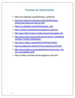 pág. 15
Fuentes de información
 https://es.wikipedia.org/wiki/Eclipse_(software)
 http://java-white-box.blogspot.mx/2012/08/eclipse-
historia-de-eclipse-por-que-se.html
 https://es.wikipedia.org/wiki/Navegador_web
 https://norfipc.com/internet/navegadores-web.html
 http://www.definicionabc.com/tecnologia/navegador.php
 http://www.scielo.org.ar/scielo.php?script=sci_arttext&pid
=S1852-77442013000200007
 http://www.redalyc.org/html/2570/257042318007/
 http://es.slideshare.net/tefy147/navegadores-9791456
 http://www.mclibre.org/consultar/htmlcss/otros/otros_hist
oria_navegadores.html
 https://norfipc.com/internet/navegadores-web.html
 