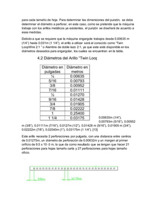 para cada tamaño de hoja. Para determinar las dimensiones del punzón, se debe
determinar el diámetro a perforar, en este caso, como se pretende que la máquina
trabaje con los arillos metálicos ya existentes, el punzón se diseñará de acuerdo a
esas medidas.
Debido a que se requiere que la máquina engargole trabajos desde 0.00635 m
(1/4”) hasta 0.031m (1 1/4”), el arillo a utilizar será el conocido como “Twin
LoopWire 2:1 ” o Alambre de doble lazo 2:1, ya que este está disponible en los
diámetros deseados para engargolar, los cuales se encuentran en la tabla.
0.00635m (1/4”),
0.00793m (5/16”), 0.00952
m (3/8”), 0.01111m (7/16”), 0.0127m (1/2”), 0.01428 m (9/16”), 0.01905 m (3/4”),
0.02222m (7/8”), 0.02540m (1”), 0.03175m (1 1/4”). [13]
Este arillo necesita 2 perforaciones por pulgada, con una distancia entre centros
de 0.01275m, un diámetro de perforación de 0.00632m y un margen al primer
orificio de 9.5 x 10 -3 m, lo que da como resultado que se tengan que hacer 21
perforaciones para hojas tamaño carta y 27 perforaciones para hojas tamaño
oficio.
 