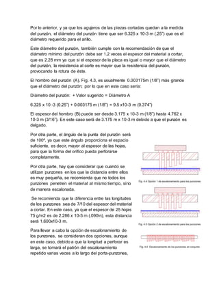 Por lo anterior, y ya que los agujeros de las piezas cortadas quedan a la medida
del punzón, el diámetro del punzón tiene que ser 6.325 x 10-3 m (.25”) que es el
diámetro requerido para el arillo.
Este diámetro del punzón, también cumple con la recomendación de que el
diámetro mínimo del punzón debe ser 1.2 veces el espesor del material a cortar,
que es 2.28 mm ya que si el espesor de la placa es igual o mayor que el diámetro
del punzón, la resistencia al corte es mayor que la resistencia del punzón,
provocando la rotura de éste.
El hombro del punzón (A), Fig. 4.3, es usualmente 0.003175m (1/8”) más grande
que el diámetro del punzón; por lo que en este caso sería:
Diámetro del punzón: + Valor sugerido = Diámetro A
6.325 x 10 -3 (0.25”) + 0.003175 m (1/8”) = 9.5 x10-3 m (0.374”)
El espesor del hombro (B) puede ser desde 3.175 x 10-3 m (1/8”) hasta 4.762 x
10-3 m (3/16”). En este caso será de 3.175 m x 10-3 m debido a que el punzón es
delgado.
Por otra parte, el ángulo de la punta del punzón será
de 100º, ya que este ángulo proporciona el espacio
suficiente, es decir, mayor al espesor de las hojas,
para que la forma del orifico pueda perforarse
completamente.
Por otra parte, hay que considerar que cuando se
utilizan punzones en los que la distancia entre ellos
es muy pequeña, se recomienda que no todos los
punzones penetren el material al mismo tiempo, sino
de manera escalonada.
Se recomienda que la diferencia entre las longitudes
de los punzones sea de 7/10 del espesor del material
a cortar. En este caso, ya que el espesor de 25 hojas
75 g/m2 es de 2.286 x 10-3 m (.090in), esta distancia
será 1.600x10-3 m.
Para llevar a cabo la opción de escalonamiento de
los punzones, se consideran dos opciones, aunque
en este caso, debido a que la longitud a perforar es
larga, se tomará el patrón del escalonamiento
repetido varias veces a lo largo del porta-punzones,
 