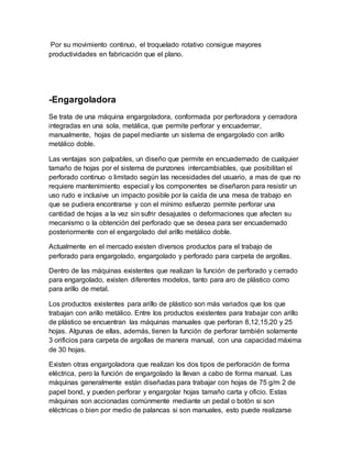 Por su movimiento continuo, el troquelado rotativo consigue mayores
productividades en fabricación que el plano.
-Engargoladora
Se trata de una máquina engargoladora, conformada por perforadora y cerradora
integradas en una sola, metálica, que permite perforar y encuadernar,
manualmente, hojas de papel mediante un sistema de engargolado con arillo
metálico doble.
Las ventajas son palpables, un diseño que permite en encuadernado de cualquier
tamaño de hojas por el sistema de punzones intercambiables, que posibilitan el
perforado continuo o limitado según las necesidades del usuario, a mas de que no
requiere mantenimiento especial y los componentes se diseñaron para resistir un
uso rudo e inclusive un impacto posible por la caída de una mesa de trabajo en
que se pudiera encontrarse y con el mínimo esfuerzo permite perforar una
cantidad de hojas a la vez sin sufrir desajustes o deformaciones que afecten su
mecanismo o la obtención del perforado que se desea para ser encuadernado
posteriormente con el engargolado del arillo metálico doble.
Actualmente en el mercado existen diversos productos para el trabajo de
perforado para engargolado, engargolado y perforado para carpeta de argollas.
Dentro de las máquinas existentes que realizan la función de perforado y cerrado
para engargolado, existen diferentes modelos, tanto para aro de plástico como
para arillo de metal.
Los productos existentes para arillo de plástico son más variados que los que
trabajan con arillo metálico. Entre los productos existentes para trabajar con arillo
de plástico se encuentran las máquinas manuales que perforan 8,12,15,20 y 25
hojas. Algunas de ellas, además, tienen la función de perforar también solamente
3 orificios para carpeta de argollas de manera manual, con una capacidad máxima
de 30 hojas.
Existen otras engargoladora que realizan los dos tipos de perforación de forma
eléctrica, pero la función de engargolado la llevan a cabo de forma manual. Las
máquinas generalmente están diseñadas para trabajar con hojas de 75 g/m 2 de
papel bond, y pueden perforar y engargolar hojas tamaño carta y oficio. Estas
máquinas son accionadas comúnmente mediante un pedal o botón si son
eléctricas o bien por medio de palancas si son manuales, esto puede realizarse
 