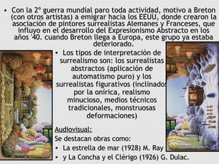 Con la 2º guerra mundial paro toda actividad, motivo a Breton (con otros artistas) a emigrar hacia los EEUU, donde crearon la asociación de pintores surrealistas Alemanes y Franceses, que influyo en el desarrollo del Expresionismo Abstracto en los años '40. cuando Breton llega a Europa, este grupo ya estaba deteriorado. Los tipos de interpretación de surrealismo son: los surrealistas abstractos (aplicación de automatismo puro) y los surrealistas figurativos (inclinados por la onírica, realismo minucioso, medios técnicos tradicionales, monstruosas deformaciones) Audiovisual:   Se destacan obras como:  La estrella de mar (1928) M. Ray  y La Concha y el Clérigo (1926) G. Dulac. 