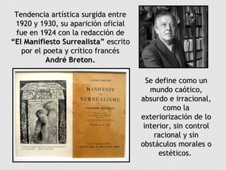 Tendencia artística surgida entre 1920 y 1930, su aparición oficial fue en 1924 con la redacción de  “El Manifiesto Surrealista”  escrito por el poeta y crítico francés  André Breton. Se define como un mundo caótico, absurdo e irracional, como la exteriorización de lo interior, sin control racional y sin obstáculos morales o estéticos.  