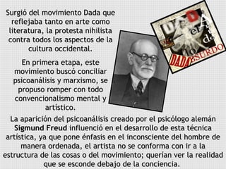 Surgió del movimiento Dada que reflejaba tanto en arte como literatura, la protesta nihilista contra todos los aspectos de la cultura occidental. En primera etapa, este movimiento buscó conciliar psicoanálisis y marxismo, se propuso romper con todo convencionalismo mental y artístico. La aparición del psicoanálisis creado por el psicólogo alemán  Sigmund Freud  influenció en el desarrollo de esta técnica artística, ya que pone énfasis en el inconsciente del hombre de manera ordenada, el artista no se conforma con ir a la estructura de las cosas o del movimiento; querían ver la realidad que se esconde debajo de la conciencia.  