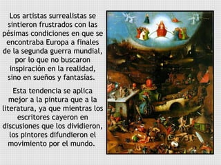 Los artistas surrealistas se sintieron frustrados con las pésimas condiciones en que se encontraba Europa a finales de la segunda guerra mundial, por lo que no buscaron inspiración en la realidad, sino en sueños y fantasías.  Esta tendencia se aplica mejor a la pintura que a la literatura, ya que mientras los escritores cayeron en discusiones que los dividieron, los pintores difundieron el movimiento por el mundo.  