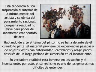 Hablando de arte el tema del pintor no se halla delante de él cuando lo pinta, el material proviene de experiencias pasadas y de objetos vistos con anterioridad, cambiados y reagrupados después de un largo período de sumersión en el inconsciente. Su verdadera realidad esta inmersa en los sueños y el inconsciente, por esto, el surrealismo es uno de los géneros más difíciles de entender. Esta tendencia busca inspiración al interior de la misma mente del artista y se olvida del pensamiento racional, porque la realidad no sirve para poner de manifiesto este sentido de arte. 