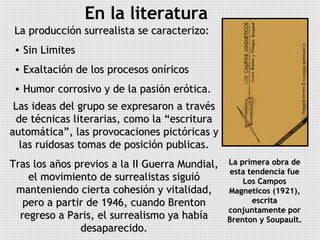 En la literatura La producción surrealista se caracterizo: Sin Limites Exaltación de los procesos oníricos Humor corrosivo y de la pasión erótica. Las ideas del grupo se expresaron a través de técnicas literarias, como la “escritura automática”, las provocaciones pictóricas y las ruidosas tomas de posición publicas. Tras los años previos a la II Guerra Mundial, el movimiento de surrealistas siguió manteniendo cierta cohesión y vitalidad, pero a partir de 1946, cuando Brenton regreso a Paris, el surrealismo ya había desaparecido. La primera obra de esta tendencia fue Los Campos Magneticos (1921), escrita conjuntamente por Brenton y Soupault. 