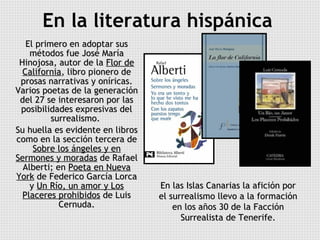 En la literatura hispánica   El primero en adoptar sus métodos fue José María Hinojosa, autor de la  Flor de California , libro pionero de prosas narrativas y oníricas. Varios poetas de la generación del 27 se interesaron por las posibilidades expresivas del surrealismo.  Su huella es evidente en libros como en la sección tercera de  Sobre los ángeles y en Sermones y moradas  de Rafael Alberti; en  Poeta en Nueva York  de Federico García Lorca y  Un Río, un amor y Los Placeres prohibidos  de Luis Cernuda. En las Islas Canarias la afición por el surrealismo llevo a la formación en los años 30 de la Facción Surrealista de Tenerife. 