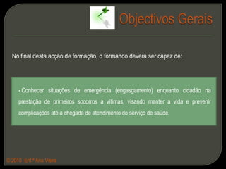 Objectivos GeraisNo final desta acção de formação, o formando deverá ser capaz de: Conhecer situações de emergência (engasgamento) enquanto cidadão na prestação de primeiros socorros a vítimas, visando manter a vida e prevenir complicações até a chegada de atendimento do serviço de saúde.© 2010  Enf.ª Ana Vieira