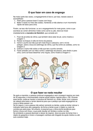 O que fazer em caso de engasgo
Na maior parte das vezes, o engasgamento é leve e, por isso, nesses casos é
aconselhado:
1. Pedir para a pessoa tossir 5 vezes com força;
2. Bater 5 vezes no meio das costas, mantendo a mão aberta e num movimento
rápido de baixo para cima.
Porém, se isso não funcionar, ou se o engasgamento for mais grave, como o que
acontece ao comer alimentos moles como carne ou pão, deve-se iniciar
imediatamente a manobra de Heimlich, que consiste em:
1. Ficar de pé atrás da vítima, que também deve estar de pé, como mostra a
imagem 1;
2. Passar os braços à volta do tronco da pessoa;
3. Cerrar o punho da mão que tem mais força e colocá-la, com o nó do
polegar, sobre a boca do estômago da vítima, que fica entre as costelas, como na
imagem 2;
4. Colocar a outra mão sobre a mão que tem o punho cerrado;
5. Fazer pressão com as mãos contra o estômago da pessoa, para dentro e para
cima, como se fosse desenhar uma vírgula, como mostra a imagem 3.
O que fazer se nada resultar
Se após a manobra, a pessoa continuar engasgada e sem conseguir respirar por mais
de 30 segundos, é recomendado chamar ajuda médica, ligando para o 192. Durante
esse tempo, pode-se manter a manobra de Heimlich ou, então, tentar virar a pessoa
de cabeça para baixo e tentar abaná-la para que o pedaço que está engasgando se
mova e deixe passar o ar.
Se for seguro, e se a pessoa não estiver cerrando os dentes, pode-se tentar colocar o
indicador pela boca até a garganta, de forma a tentar puxar o objeto ou resto de
comida que está preso. No entanto, é possível que a vítima tenha tendência para
fechar a boca com força, o que pode resultar em feridas e cortes na mão.
Se entretanto a pessoa desmaiar e deixar de respirar, deve-se parar de tentar tirar o
objeto da garganta e iniciar a massagem cardíaca até chegada da ajuda médica ou até
que a pessoa reaja.
 