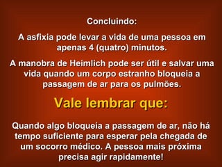 Concluindo: A asfixia pode levar a vida de uma pessoa em apenas 4 (quatro) minutos. A manobra de Heimlich pode ser útil e salvar uma vida quando um corpo estranho bloqueia a passagem de ar para os pulmões. Quando algo bloqueia a passagem de ar, não há tempo suficiente para esperar pela chegada de um socorro médico. A pessoa mais próxima precisa agir rapidamente! Vale lembrar que: 