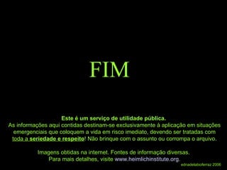 FIM Este é um serviço de utilidade pública.  As informações aqui contidas destinam-se exclusivamente à aplicação em situações emergenciais que coloquem a vida em risco imediato, devendo ser tratadas com  toda a  seriedade e respeito ! Não brinque com o assunto ou corrompa o arquivo. Imagens obtidas na internet. Fontes de informação diversas.  Para mais detalhes, visite  www.heimlichinstitute.org . ednadelabioferraz 2006 