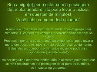 Seu amigo(a) pode estar com a passagem de ar bloqueada e isto pode levar à asfixia em questão de minutos! Você sabe como poderia ajudar? A asfixia é uma causa comum de morte após engasgo com alimentos. É comum em crianças, ocorrendo também com os adultos. Provocada por uma súbita queda de oxigenação, pode levar à morte em poucos minutos, se não solucionada rapidamente. Balas, doces, bombons e alimentos diversos podem ser responsáveis por este evento.  Ao ser deglutido de forma inadequada, o alimento pode bloquear as vias respiratórias e a passagem de ar para os pulmões,  ao impactar na garganta. 
