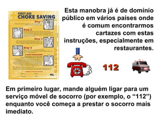 Esta manobra já é de domínio público em vários países onde é comum encontrarmos cartazes com estas instruções, especialmente em restaurantes. Em primeiro lugar, mande alguém ligar para um serviço móvel de socorro (por exemplo, o “112”) enquanto você começa a prestar o socorro mais imediato. 112 