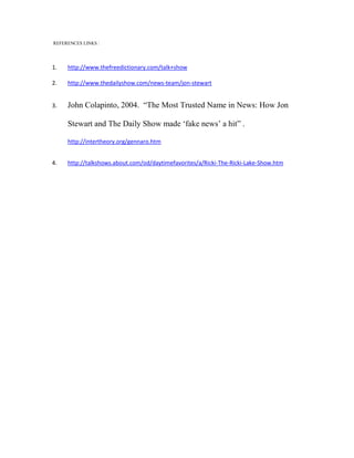 REFERENCES LINKS :




1.   http://www.thefreedictionary.com/talk+show

2.   http://www.thedailyshow.com/news-team/jon-stewart


3.   John Colapinto, 2004. “The Most Trusted Name in News: How Jon

     Stewart and The Daily Show made ‘fake news’ a hit” .

     http://intertheory.org/gennaro.htm


4.   http://talkshows.about.com/od/daytimefavorites/a/Ricki-The-Ricki-Lake-Show.htm
 