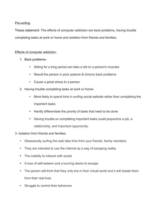 Pre-writing
Thesis statement: The effects of computer addiction are back problems, having trouble
completing tasks at work or home and isolation from friends and families.
Effects of computer addiction:
1. Back problems-
• Sitting for a long period can take a toll on a person's muscles
• Result the person in poor posture & chronic back problems
• Cause a great stress to a person
2. Having trouble completing tasks at work or home-
• More likely to spend time in surfing social website rather than completing the
important tasks
• Hardly differentiate the priority of tasks that need to be done
• Having trouble on completing important tasks could jeopardize a job, a
relationship, and important opportunity.
3. Isolation from friends and families.
• Obsessively surfing the web take time from your friends, family members
• They are intended to use the internet as a way of escaping reality
• The inability to interact with social
• A loss of self-esteem and a burning desire to escape
• The person will think that they only live in their virtual world and it will isolate them
from their real lives
• Struggle to control their behaviors
 