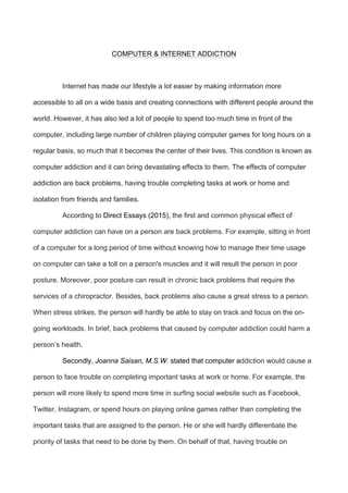 COMPUTER & INTERNET ADDICTION
Internet has made our lifestyle a lot easier by making information more
accessible to all on a wide basis and creating connections with different people around the
world. However, it has also led a lot of people to spend too much time in front of the
computer, including large number of children playing computer games for long hours on a
regular basis, so much that it becomes the center of their lives. This condition is known as
computer addiction and it can bring devastating effects to them. The effects of computer
addiction are back problems, having trouble completing tasks at work or home and
isolation from friends and families.
According to Direct Essays (2015), the first and common physical effect of
computer addiction can have on a person are back problems. For example, sitting in front
of a computer for a long period of time without knowing how to manage their time usage
on computer can take a toll on a person's muscles and it will result the person in poor
posture. Moreover, poor posture can result in chronic back problems that require the
services of a chiropractor. Besides, back problems also cause a great stress to a person.
When stress strikes, the person will hardly be able to stay on track and focus on the on-
going workloads. In brief, back problems that caused by computer addiction could harm a
person’s health.
Secondly, Joanna Saisan, M.S.W. stated that computer addiction would cause a
person to face trouble on completing important tasks at work or home. For example, the
person will more likely to spend more time in surfing social website such as Facebook,
Twitter, Instagram, or spend hours on playing online games rather than completing the
important tasks that are assigned to the person. He or she will hardly differentiate the
priority of tasks that need to be done by them. On behalf of that, having trouble on
 
