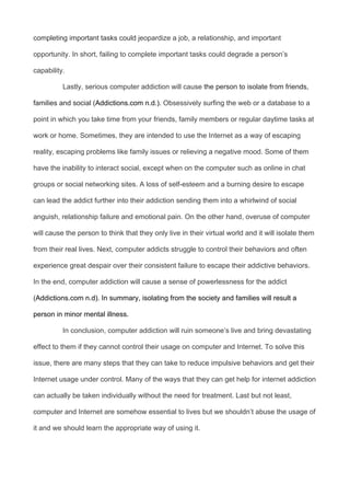 completing important tasks could jeopardize a job, a relationship, and important
opportunity. In short, failing to complete important tasks could degrade a person’s
capability.
Lastly, serious computer addiction will cause the person to isolate from friends,
families and social (Addictions.com n.d.). Obsessively surfing the web or a database to a
point in which you take time from your friends, family members or regular daytime tasks at
work or home. Sometimes, they are intended to use the Internet as a way of escaping
reality, escaping problems like family issues or relieving a negative mood. Some of them
have the inability to interact social, except when on the computer such as online in chat
groups or social networking sites. A loss of self-esteem and a burning desire to escape
can lead the addict further into their addiction sending them into a whirlwind of social
anguish, relationship failure and emotional pain. On the other hand, overuse of computer
will cause the person to think that they only live in their virtual world and it will isolate them
from their real lives. Next, computer addicts struggle to control their behaviors and often
experience great despair over their consistent failure to escape their addictive behaviors.
In the end, computer addiction will cause a sense of powerlessness for the addict
(Addictions.com n.d). In summary, isolating from the society and families will result a
person in minor mental illness.
In conclusion, computer addiction will ruin someone’s live and bring devastating
effect to them if they cannot control their usage on computer and Internet. To solve this
issue, there are many steps that they can take to reduce impulsive behaviors and get their
Internet usage under control. Many of the ways that they can get help for internet addiction
can actually be taken individually without the need for treatment. Last but not least,
computer and Internet are somehow essential to lives but we shouldn’t abuse the usage of
it and we should learn the appropriate way of using it.
 