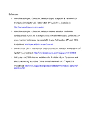 References:
• Addictions.com (n.d.) Computer Addiction: Signs, Symptoms & Treatment for
Compulsive Computer use. Retrieved on 27th
April 2015. Available at:
http://www.addictions.com/computer/
• Addictions.com (n.d.) Computer Addiction: Internet addiction can lead to
consequences in your life. It is important to understand the signs; symptoms and
what treatment options you have available to you. Retrieved on 27th
April 2015.
Available at: http://www.addictions.com/internet/
• Direct Essays (2015) The Physical Effect of Computer Addiction. Retrieved on 27th
April 2015. Available at: http://www.directessays.com/viewpaper/43134.html
• Helpguide.org (2015) Internet and Computer Addiction: Signs, Symptoms, and
Help for Balancing Your Time Online and Off. Retrieved on 27th
April 2015.
Available at: http://www.helpguide.org/articles/addiction/internet-and-computer-
addiction.htm
 
