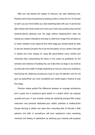 After you had decide the subject to draw,you can start sketching now.
Practice some hand movements by drawing circles or lines for 5 to 10 minutes
to warm up your hand before you start sketching.Start with your H pencil.Use
light strokes with loose hands and move your hand very quickly,using minimal
pressure,almost glossing over the page without stopping.Don’t draw too
heavily as a sketch intended to the base or draft of an image.This will allow us
to erase mistakes much easier.At this initial stage,you should barely be able
to see the strokes.Consider this to be the foundation of your sketch.Then,add
in details and inner shapes by using 6B pencil.Sketch some vertical and
horizontal lines crisscrossing the faces of the cubes as guidelines for the
windows and entrance of building.You can make them as large or as small as
you like,with more width or length depending on how you want your building to
look.During the sketching process,you have to pay full attention and do not
give up easily.When you have completed your sketch,apply a fixative to seal
the image.
Practice makes perfect.The difference between an average architecture
and a great one is practice.A good sketch is a sketch which can express
yourself and pour in your emotion during the sketching process.With proper
instruction and personal dedication,your artistic potential is endless.Even
though learning to sketch can seem like a daunting task at first,with a little
patience and faith in yourself,you will soon experience many rewarding
moments and feeling of satisfaction by watching your drawing skill progress
 