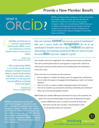 Provide a New Member Benefit
ORCID can help you better manage your authors and reviewers
by providing a registry of unique, persistent identifiers for
researchers and scholars that is open, non-proprietary,
transparent, mobile, and community-based. ORCID allows you
to reliably and unambiguously link your members with their
complete, correct, and current record of professional and
creative activities, which helps you distinguish and track their
unique contributions.

WHAT IS

Findability and attribution are
essential in good scholarly
communication. ORCID is on its
way to becoming an essential
research aid for our users and our
authors.
Barbara Chen,
Modern Language Association

AGU is implementing ORCIDs
in our member records, editorial
databases, and papers. Having the
ability to uniquely identify scientists
helps the society, editors, authors,
and members in many ways, from
improving efficiency to providing
services and support.
Brooks Hanson,
American Geophysical Union

control

How can I maintain
over my own record of contributions?
How can I ensure credit and
for all of my
contributions? Shouldn’t there be a way to
time spent on
administrative and reporting requirements? Why do I have to re-enter
the same
every time I apply for a grant?

recognition
reduce

data

Your members need to be recognized for their professional and creative contributions.
They seek increased opportunities for securing grants to support their research, for
authoring and reviewing scholarly articles, and for developing skills and credentials to
further their career.
At the same time, as an association, you have questions:
•	

Can we support our members by making it easier to recognize their contributions?

•	

Can we reduce the expense of managing and disambiguating our author and reviewer
databases?

•	

How can we link our authors, members, meeting participants, and reviewers?

•	

How do we streamline our processes for authorship, membership, and conferences?

•	

Where do we find the best-qualified reviewers?

ORCID helps your members differentiate themselves from every other researcher and
scholar and create automated linkages among all their professional and creative
activities. ORCID allows them to maintain and control all of their key
ORCID, an independent­ not-for-profit
,
organization designed to benefit all stakeinformation securely and in one place. And participation is free
holders, is unique in its ability to reach across
for all individual scholars and researchers.
disciplines, research sectors, and national
boundaries. The ability to connect research and
researchers enhances the scientific discovery
process and improves the efficiency of research
funding and collaboration. ORCID is engaging
with all sectors of the research community to
Visit
to learn
realize this vision.

orcid.org

more.

Join ORCID today and become part of the solution.

 
