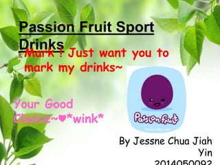 Passion Fruit Sport 
Drinks 
Mark ! Just want you to 
mark my drinks~ 
By Jessne Chua Jiah 
Yin 
2014050092 
Your Good 
Choice~♥*wink* 
 