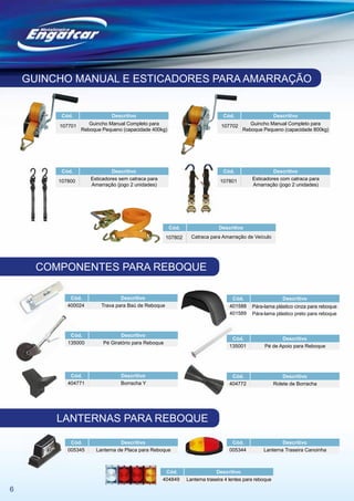 GUINCHO MANUAL E ESTICADORES PARA AMARRAÇÃO


          Cód.               Descritivo                                        Cód.                      Descritivo

         107701    Guincho Manual Completo para                               107702    Guincho Manual Completo para
                Reboque Pequeno (capacidade 400kg)                                   Reboque Pequeno (capacidade 800kg)




          Cód.                Descritivo                                       Cód.                   Descritivo
         107800      Esticadores sem catraca para                             107801         Esticadores com catraca para
                     Amarração (jogo 2 unidades)                                             Amarração (jogo 2 unidades)




                                                       Cód.                  Descritivo
                                                      107802     Catraca para Amarração de Veículo




      COMPONENTES PARA REBOQUE

             Cód.                Descritivo                                        Cód.                     Descritivo
            400024       Trava para Baú de Reboque                                401588     Pára-lama plástico cinza para reboque
                                                                                  401589     Pára-lama plástico preto para reboque



             Cód.                Descritivo
                                                                                   Cód.                  Descritivo
            135000        Pé Giratório para Reboque
                                                                                  135001          Pé de Apoio para Reboque




             Cód.                Descritivo                                        Cód.                      Descritivo
            404771               Borracha Y                                       404772                 Rolete de Borracha




         LANTERNAS PARA REBOQUE

             Cód.                Descritivo                                        Cód.                   Descritivo
            005345     Lanterna de Placa para Reboque                             005344          Lanterna Traseira Canoinha



                                                     Cód.                    Descritivo
                                                    404849     Lanterna traseira 4 lentes para reboque

6
 