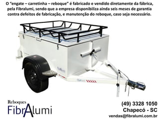 (49) 3328 1050
Chapecó - SC
vendas@fibralumi.com.br
O “engate – carretinha – reboque” é fabricado e vendido diretamente da fábrica,
pela Fibralumi, sendo que a empresa disponibiliza ainda seis meses de garantia
contra defeitos de fabricação, e manutenção do reboque, caso seja necessário.
 
