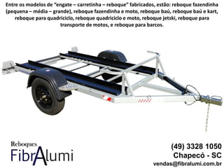 (49) 3328 1050
Chapecó - SC
vendas@fibralumi.com.br
Entre os modelos de “engate – carretinha – reboque” fabricados, estão: reboque fazendinha
(pequena – média – grande), reboque fazendinha e moto, reboque baú, reboque baú e kart,
reboque para quadriciclo, reboque quadriciclo e moto, reboque jetski, reboque para
transporte de motos, e reboque para barcos.
 