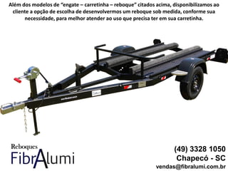 (49) 3328 1050
Chapecó - SC
vendas@fibralumi.com.br
Além dos modelos de “engate – carretinha – reboque” citados acima, disponibilizamos ao
cliente a opção de escolha de desenvolvermos um reboque sob medida, conforme sua
necessidade, para melhor atender ao uso que precisa ter em sua carretinha.
 