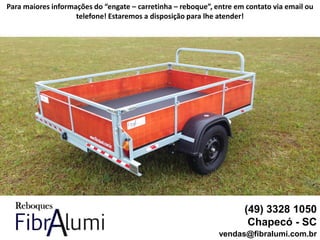 (49) 3328 1050
Chapecó - SC
vendas@fibralumi.com.br
Para maiores informações do “engate – carretinha – reboque”, entre em contato via email ou
telefone! Estaremos a disposição para lhe atender!
 