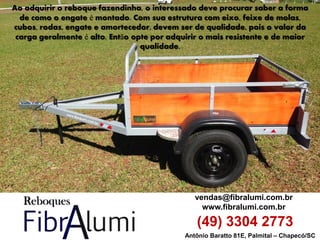 Antônio Baratto 81E, Palmital – Chapecó/SC 
vendas@fibralumi.com.br 
www.fibralumi.com.br 
(49) 3304 2773 
Ao adquirir o reboque fazendinha, o interessado deve procurar saber a forma de como o engate é montado. Com sua estrutura com eixo, feixe de molas, cubos, rodas, engate e amortecedor, devem ser de qualidade, pois o valor da carga geralmente é alto. Então opte por adquirir o mais resistente e de maior qualidade.  