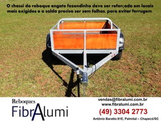 Antônio Baratto 81E, Palmital – Chapecó/SC 
vendas@fibralumi.com.br 
www.fibralumi.com.br 
(49) 3304 2773 
O chassi do reboque engate fazendinha deve ser reforçado em locais mais exigidos e a solda precisa ser sem falhas, para evitar ferrugem.  